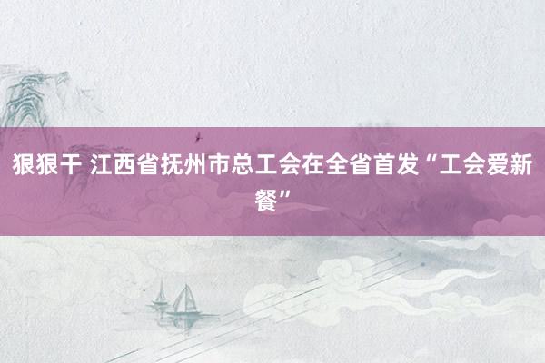 狠狠干 江西省抚州市总工会在全省首发“工会爱新餐”