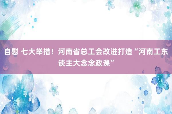 自慰 七大举措！河南省总工会改进打造“河南工东谈主大念念政课”