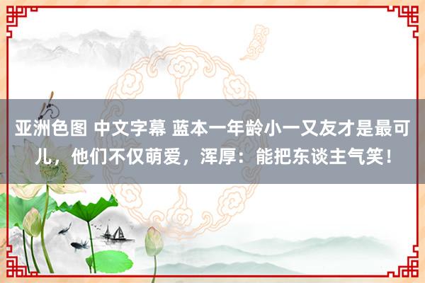 亚洲色图 中文字幕 蓝本一年龄小一又友才是最可儿，他们不仅萌爱，浑厚：能把东谈主气笑！