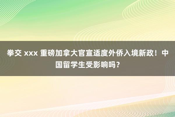 拳交 xxx 重磅加拿大官宣适度外侨入境新政！中国留学生受影响吗？