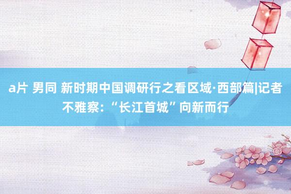 a片 男同 新时期中国调研行之看区域·西部篇|记者不雅察: “长江首城”向新而行