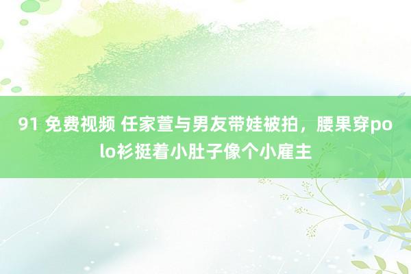91 免费视频 任家萱与男友带娃被拍，腰果穿polo衫挺着小肚子像个小雇主