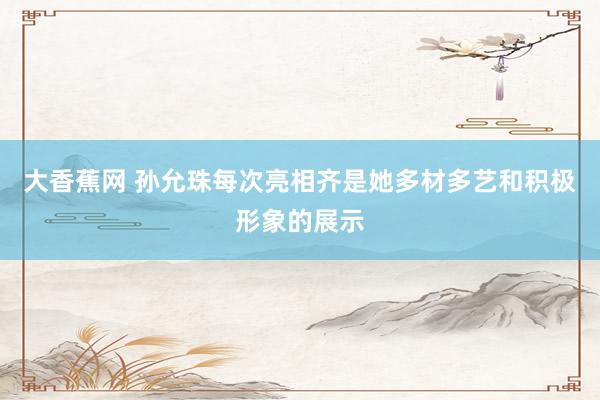 大香蕉网 孙允珠每次亮相齐是她多材多艺和积极形象的展示