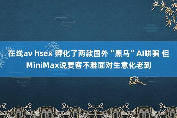 在线av hsex 孵化了两款国外“黑马”AI哄骗 但MiniMax说要客不雅面对生意化老到