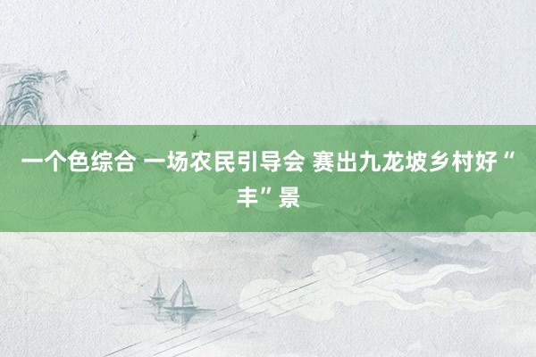 一个色综合 一场农民引导会 赛出九龙坡乡村好“丰”景
