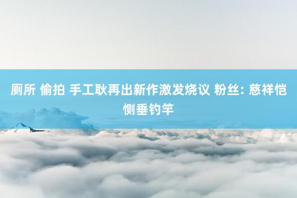 厕所 偷拍 手工耿再出新作激发烧议 粉丝: 慈祥恺恻垂钓竿