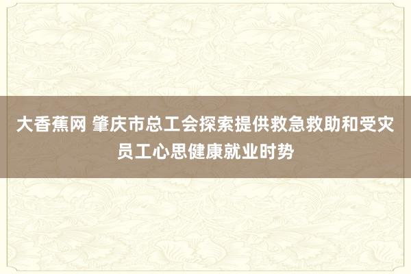大香蕉网 肇庆市总工会探索提供救急救助和受灾员工心思健康就业时势
