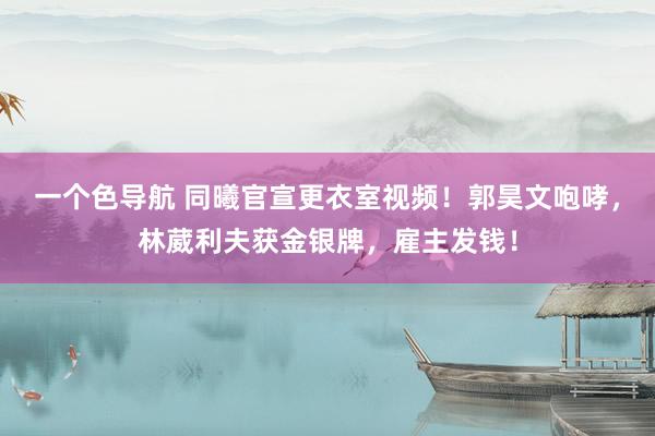 一个色导航 同曦官宣更衣室视频！郭昊文咆哮，林葳利夫获金银牌，雇主发钱！