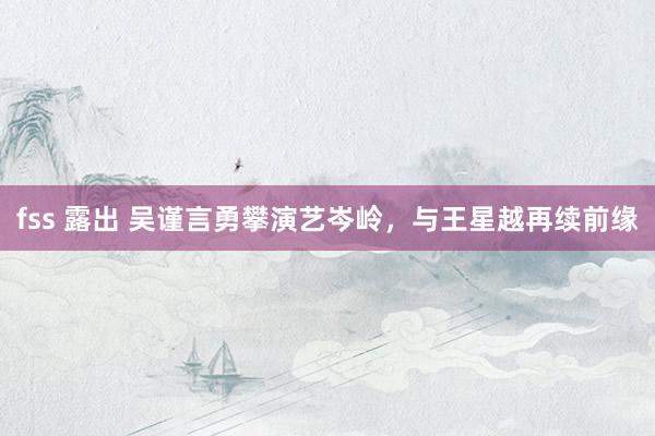 fss 露出 吴谨言勇攀演艺岑岭，与王星越再续前缘