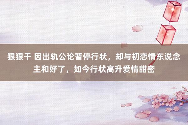 狠狠干 因出轨公论暂停行状，却与初恋情东说念主和好了，如今行状高升爱情甜密