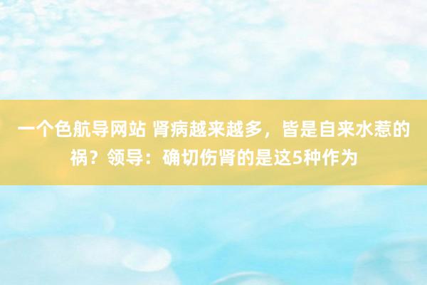 一个色航导网站 肾病越来越多，皆是自来水惹的祸？领导：确切伤肾的是这5种作为