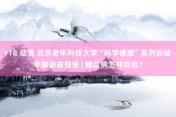 r18 动漫 北京老年科技大学“科学健康”系列训诫手脚讲座预报 | 糖尿病怎样防治?