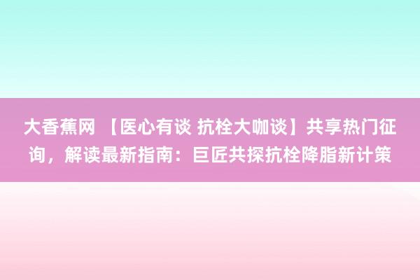 大香蕉网 【医心有谈 抗栓大咖谈】共享热门征询，解读最新指南：巨匠共探抗栓降脂新计策