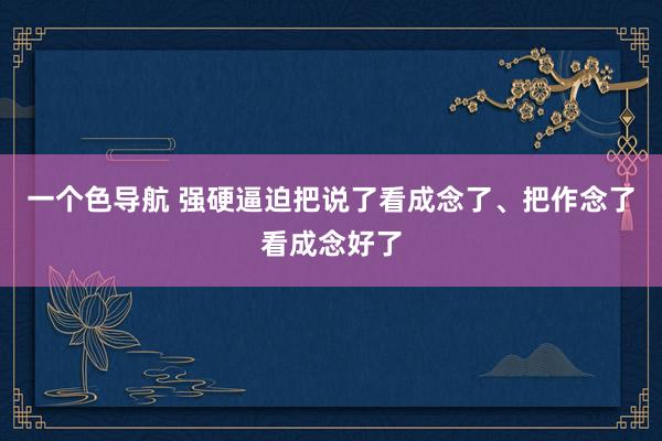 一个色导航 强硬逼迫把说了看成念了、把作念了看成念好了