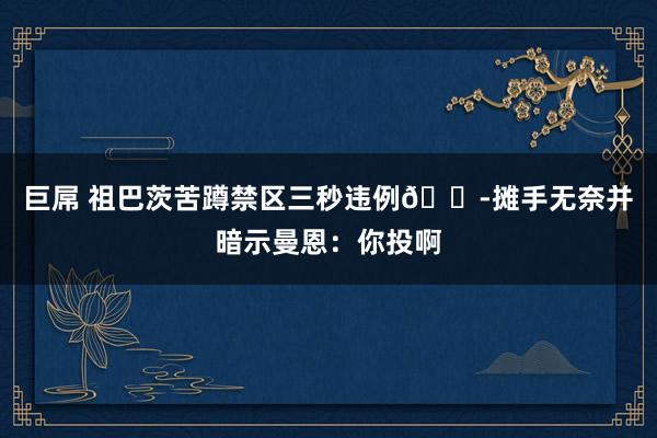 巨屌 祖巴茨苦蹲禁区三秒违例😭摊手无奈并暗示曼恩：你投啊