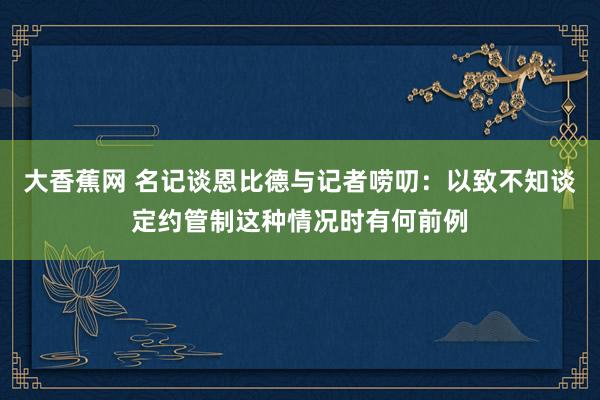 大香蕉网 名记谈恩比德与记者唠叨：以致不知谈定约管制这种情况时有何前例