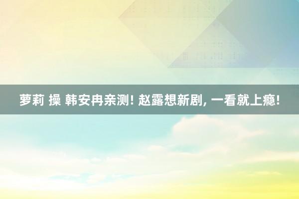 萝莉 操 韩安冉亲测! 赵露想新剧， 一看就上瘾!