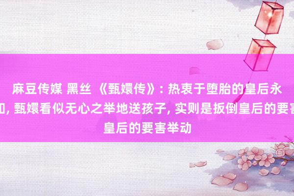 麻豆传媒 黑丝 《甄嬛传》: 热衷于堕胎的皇后永恒不知， 甄嬛看似无心之举地送孩子， 实则是扳倒皇后的要害举动