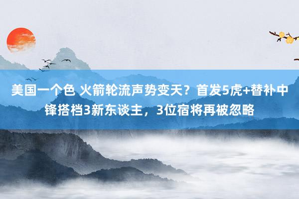 美国一个色 火箭轮流声势变天？首发5虎+替补中锋搭档3新东谈主，3位宿将再被忽略