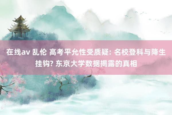 在线av 乱伦 高考平允性受质疑: 名校登科与降生挂钩? 东京大学数据揭露的真相