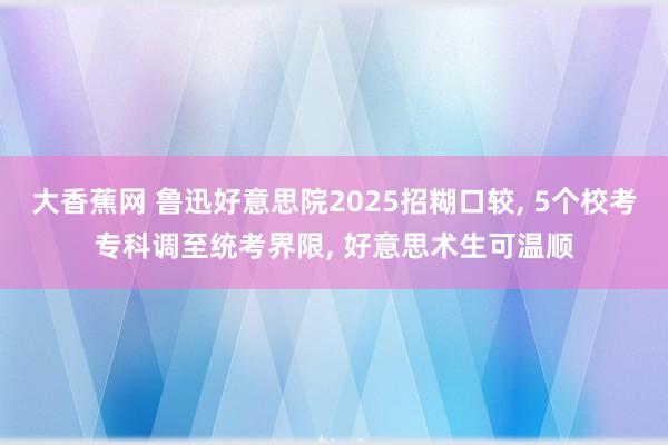 大香蕉网 鲁迅好意思院2025招糊口较， 5个校考专科调至统考界限， 好意思术生可温顺