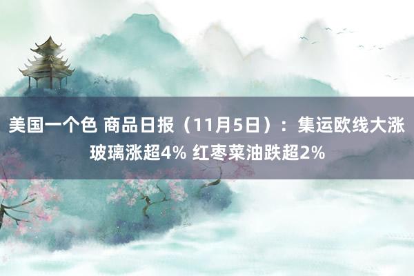 美国一个色 商品日报（11月5日）：集运欧线大涨玻璃涨超4% 红枣菜油跌超2%
