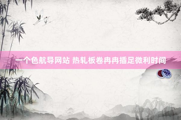 一个色航导网站 热轧板卷冉冉插足微利时间