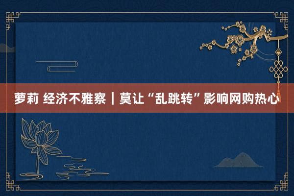 萝莉 经济不雅察｜莫让“乱跳转”影响网购热心
