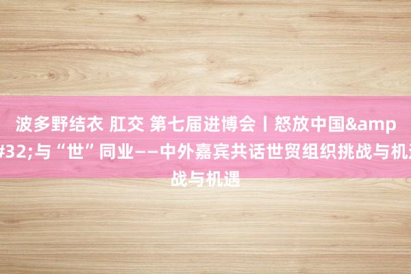 波多野结衣 肛交 第七届进博会丨怒放中国&#32;与“世”同业——中外嘉宾共话世贸组织挑战与机遇