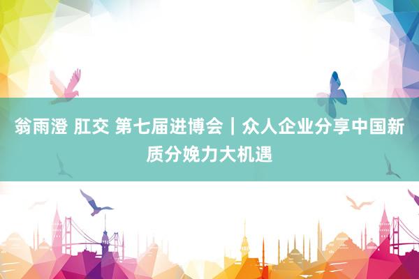 翁雨澄 肛交 第七届进博会｜众人企业分享中国新质分娩力大机遇