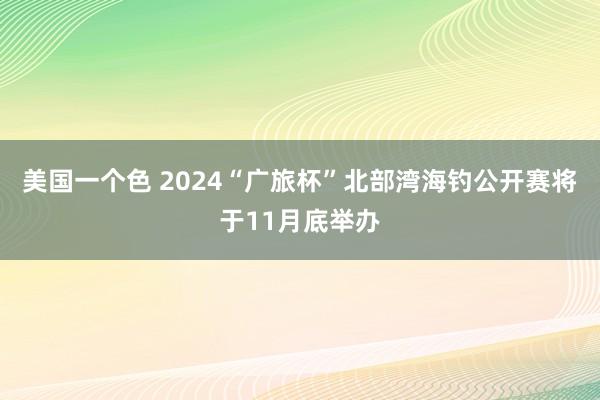 美国一个色 2024“广旅杯”北部湾海钓公开赛将于11月底举办