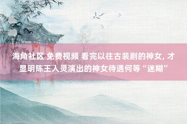 海角社区 免费视频 看完以往古装剧的神女， 才显明陈王人灵演出的神女待遇何等“迷糊”