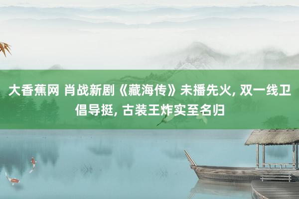 大香蕉网 肖战新剧《藏海传》未播先火， 双一线卫倡导挺， 古装王炸实至名归
