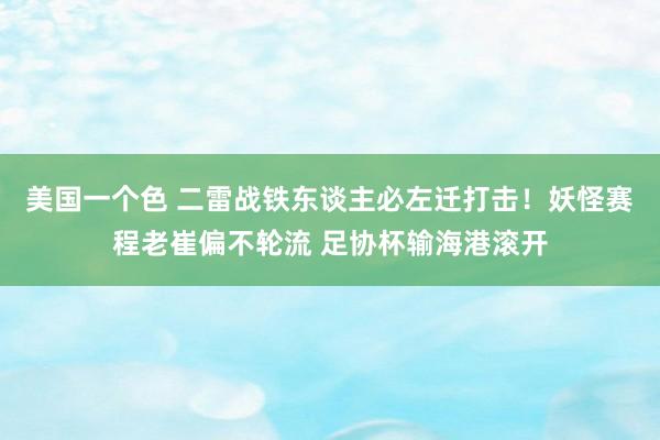 美国一个色 二雷战铁东谈主必左迁打击！妖怪赛程老崔偏不轮流 足协杯输海港滚开