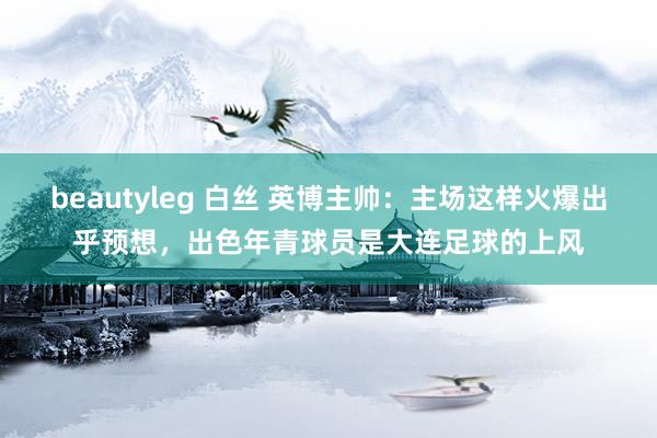 beautyleg 白丝 英博主帅：主场这样火爆出乎预想，出色年青球员是大连足球的上风