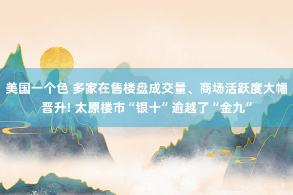 美国一个色 多家在售楼盘成交量、商场活跃度大幅晋升! 太原楼市“银十”逾越了“金九”
