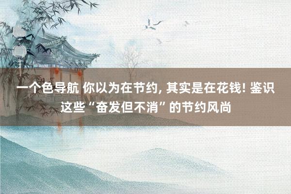 一个色导航 你以为在节约， 其实是在花钱! 鉴识这些“奋发但不消”的节约风尚