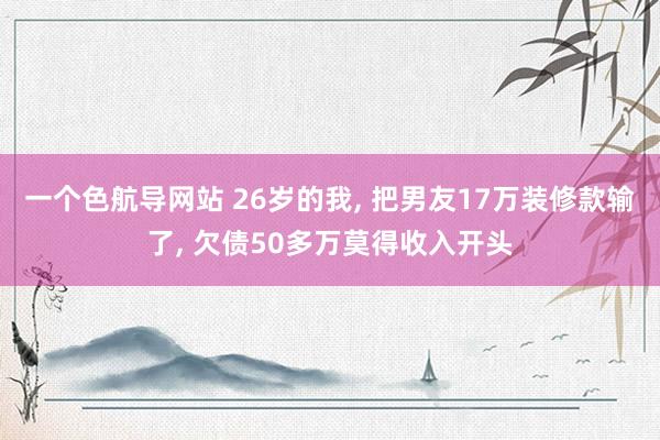 一个色航导网站 26岁的我， 把男友17万装修款输了， 欠债50多万莫得收入开头