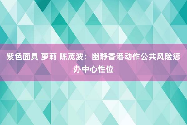紫色面具 萝莉 陈茂波：幽静香港动作公共风险惩办中心性位