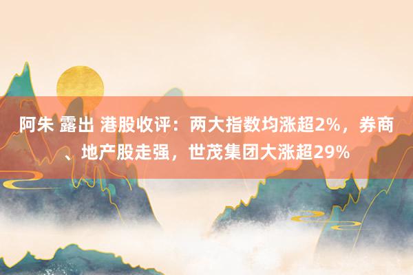 阿朱 露出 港股收评：两大指数均涨超2%，券商、地产股走强，世茂集团大涨超29%