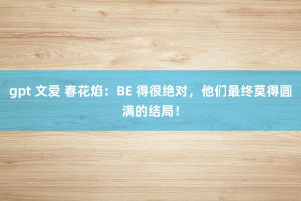 gpt 文爱 春花焰：BE 得很绝对，他们最终莫得圆满的结局！