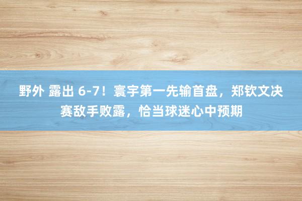 野外 露出 6-7！寰宇第一先输首盘，郑钦文决赛敌手败露，恰当球迷心中预期