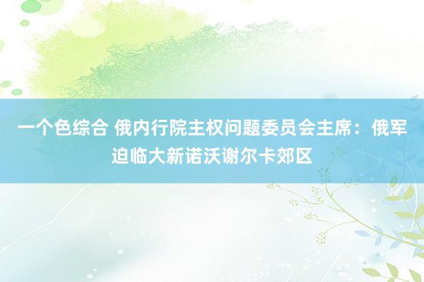 一个色综合 俄内行院主权问题委员会主席：俄军迫临大新诺沃谢尔卡郊区