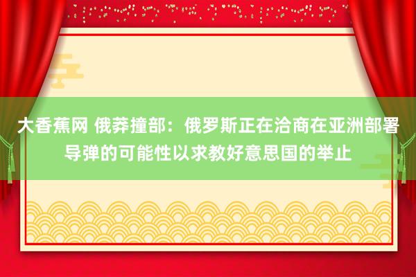 大香蕉网 俄莽撞部：俄罗斯正在洽商在亚洲部署导弹的可能性以求教好意思国的举止