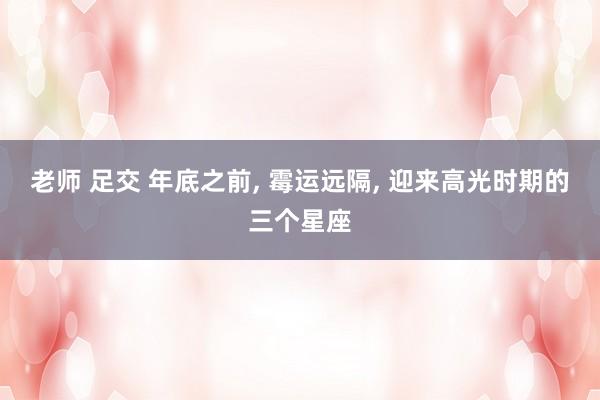 老师 足交 年底之前， 霉运远隔， 迎来高光时期的三个星座