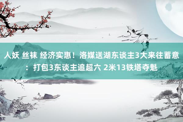 人妖 丝袜 经济实惠！洛媒送湖东谈主3大来往蓄意：打包3东谈主追超六 2米13铁塔夺魁