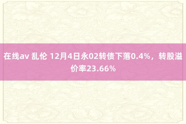 在线av 乱伦 12月4日永02转债下落0.4%，转股溢价率23.66%