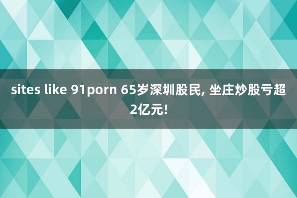 sites like 91porn 65岁深圳股民， 坐庄炒股亏超2亿元!