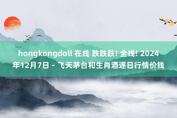 hongkongdoll 在线 跌跌跌! 全线! 2024年12月7日 - 飞天茅台和生肖酒逐日行情价钱