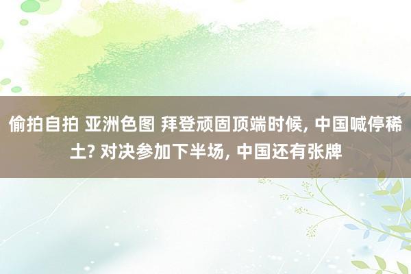 偷拍自拍 亚洲色图 拜登顽固顶端时候， 中国喊停稀土? 对决参加下半场， 中国还有张牌
